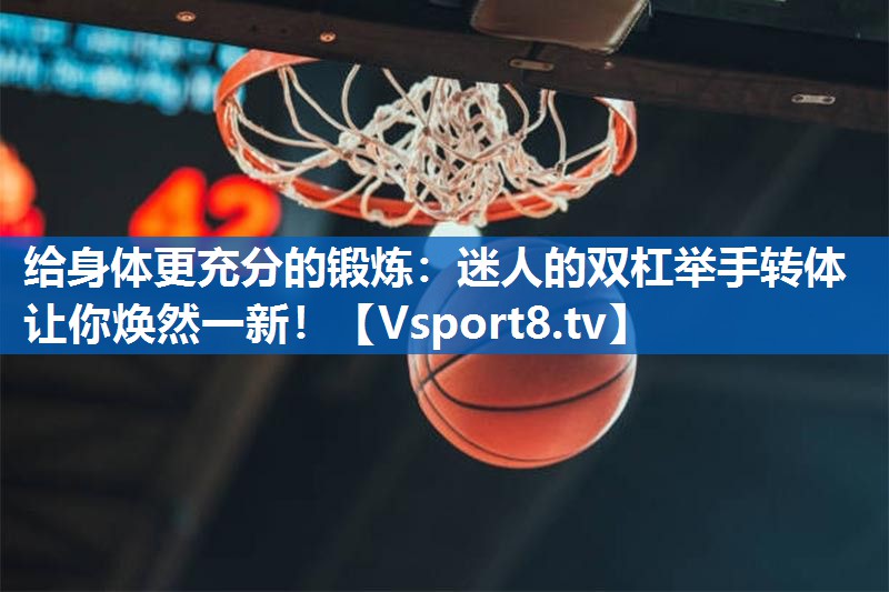 给身体更充分的锻炼：迷人的双杠举手转体让你焕然一新！