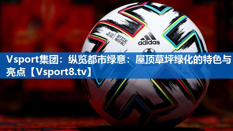 Vsport集团：纵览都市绿意：屋顶草坪绿化的特色与亮点