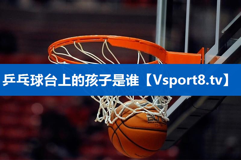 乒乓球台上的孩子是谁