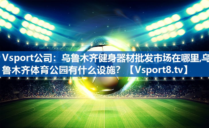 Vsport公司：乌鲁木齐健身器材批发市场在哪里,乌鲁木齐体育公园有什么设施？