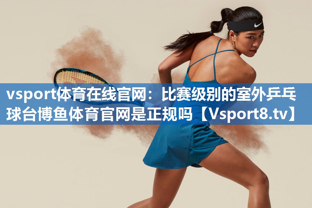vsport体育在线官网：比赛级别的室外乒乓球台博鱼体育官网是正规吗