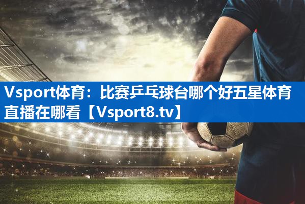 Vsport体育：比赛乒乓球台哪个好五星体育直播在哪看