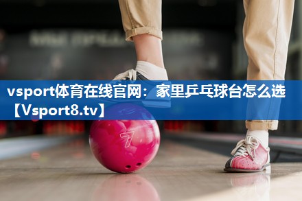 vsport体育在线官网：家里乒乓球台怎么选